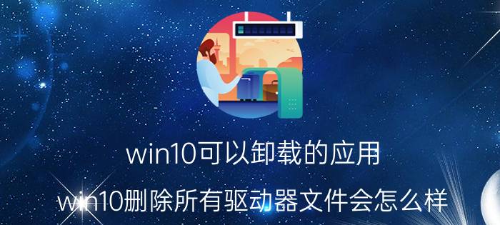 win10可以卸载的应用 win10删除所有驱动器文件会怎么样？